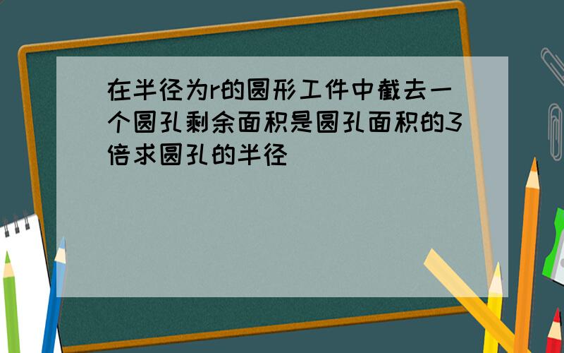 在半径为r的圆形工件中截去一个圆孔剩余面积是圆孔面积的3倍求圆孔的半径