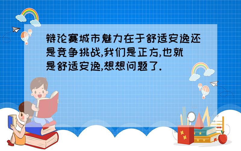 辩论赛城市魅力在于舒适安逸还是竞争挑战,我们是正方,也就是舒适安逸,想想问题了.