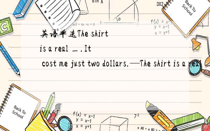 英语单选The shirt is a real _.It cost me just two dollars.—The shirt is a real _.It cost me just two dollars. —How lucky you are! Is there any left? A.bargain B.price C.value D.charge 说一下理由