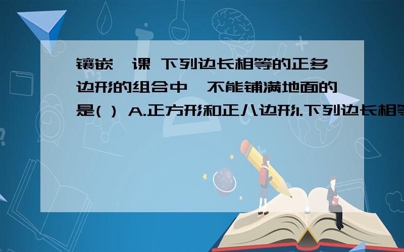 镶嵌一课 下列边长相等的正多边形的组合中,不能铺满地面的是( ) A.正方形和正八边形1.下列边长相等的正多边形的组合中,不能铺满地面的是( )A.正方形和正八边形 B正三角形和正六边形.C.正