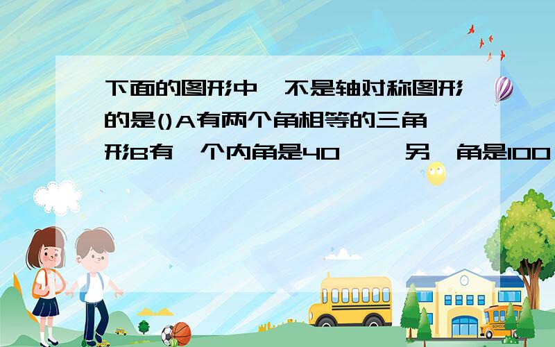 下面的图形中,不是轴对称图形的是()A有两个角相等的三角形B有一个内角是40 °,另一角是100°的三角形C 三个内角度数比为2;3:4的三角形D三个内角度数比为1：1：2的三角形