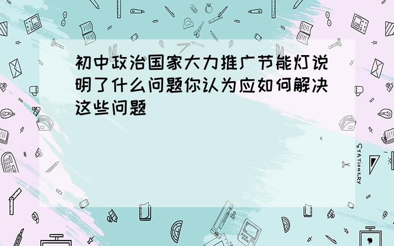 初中政治国家大力推广节能灯说明了什么问题你认为应如何解决这些问题