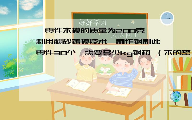 一零件木模的质量为200克,利用翻砂铸模技术,制作钢制此零件30个,需要多少kg钢材 （木的密一零件木模的质量为200克,利用翻砂铸模技术,制作钢制此零件30个,需要多少kg钢材 （木的密度0,6乘10