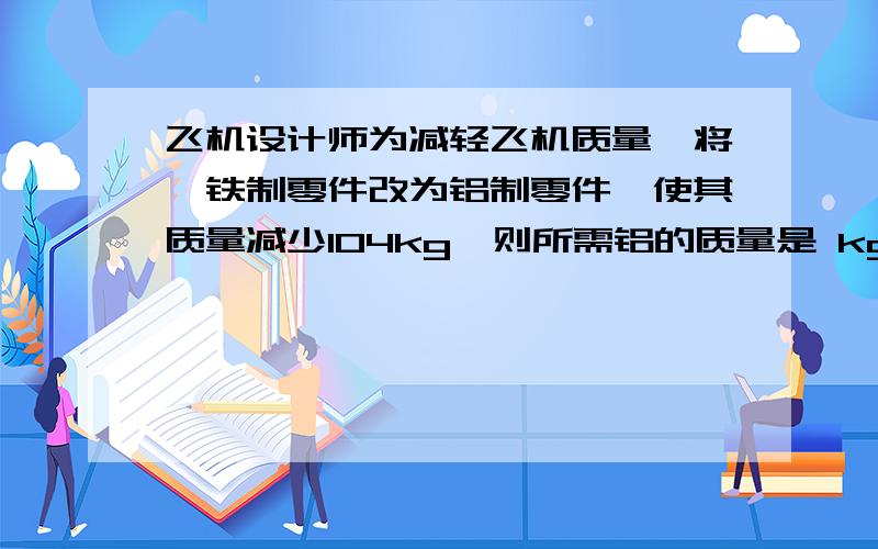 飞机设计师为减轻飞机质量,将一铁制零件改为铝制零件,使其质量减少104kg,则所需铝的质量是 kg.( ρ铁=7.9