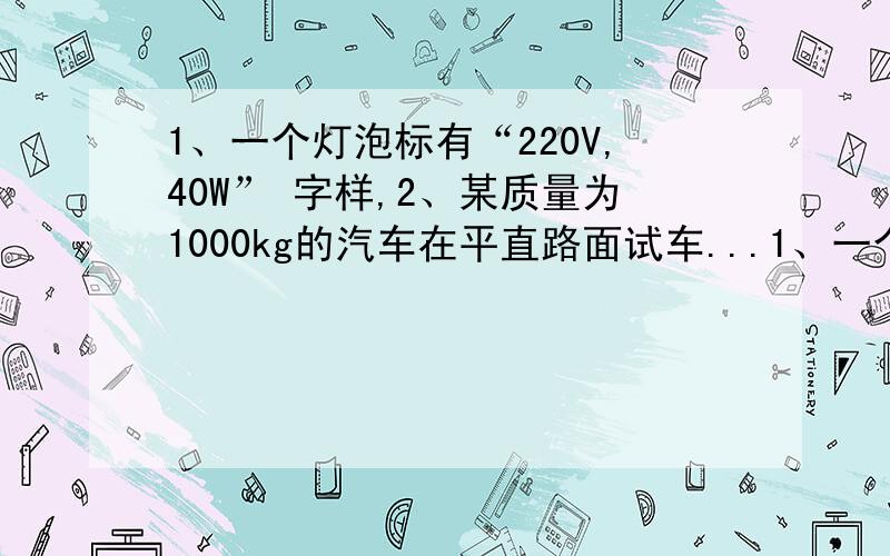 1、一个灯泡标有“220V,40W” 字样,2、某质量为1000kg的汽车在平直路面试车...1、一个灯泡标有“220V,40W” 字样,据此 回答2个问题：（1）列式计算该灯泡灯丝的电阻为多大 （2）列式计算该灯泡