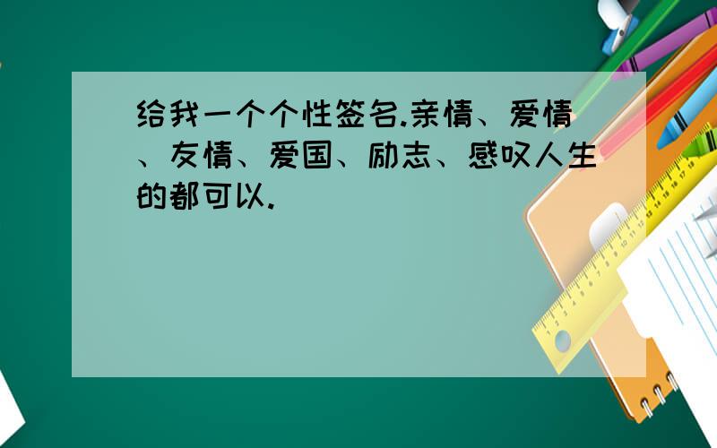 给我一个个性签名.亲情、爱情、友情、爱国、励志、感叹人生的都可以.