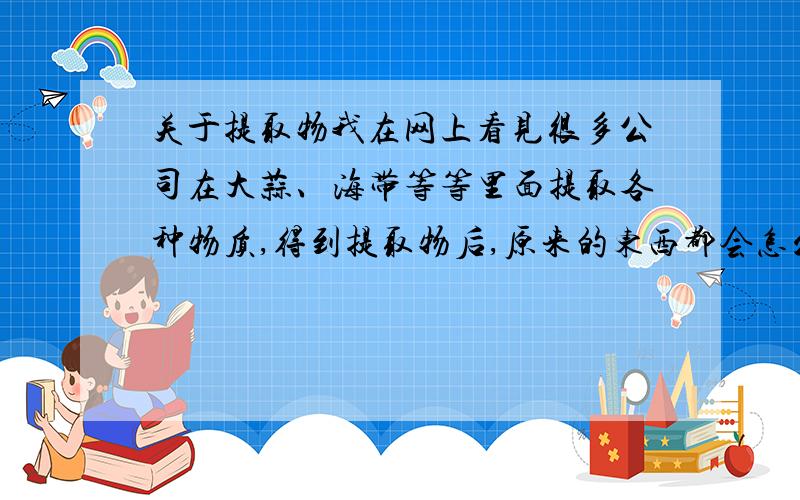 关于提取物我在网上看见很多公司在大蒜、海带等等里面提取各种物质,得到提取物后,原来的东西都会怎么处理呢?扔掉?比如说海带,从里面提取海带多糖或者别的什么,之后的海带还能做什么