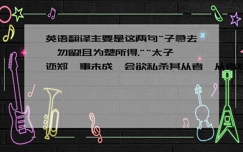 英语翻译主要是这两句“子急去,勿留!且为楚所得.”“太子还郑,事未成,会欲私杀其从者,从者知其谋,乃告之于郑”