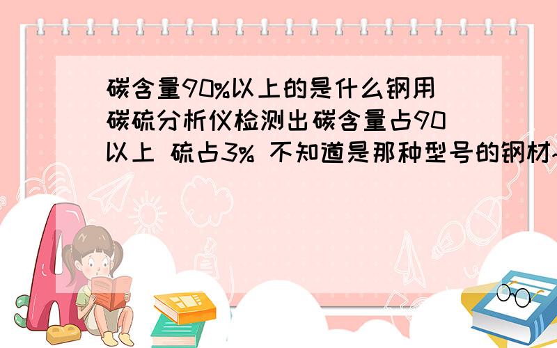 碳含量90%以上的是什么钢用碳硫分析仪检测出碳含量占90以上 硫占3% 不知道是那种型号的钢材~