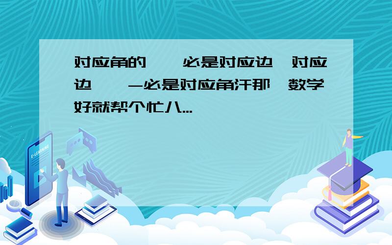 对应角的——必是对应边,对应边——-必是对应角汗那、数学好就帮个忙八...