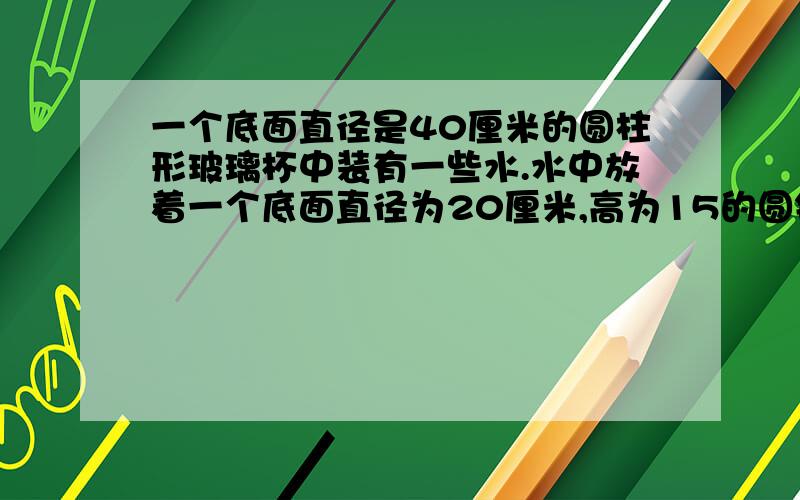 一个底面直径是40厘米的圆柱形玻璃杯中装有一些水.水中放着一个底面直径为20厘米,高为15的圆锥形铅锤,当铅锤取出后,杯中的水面下降几厘米?