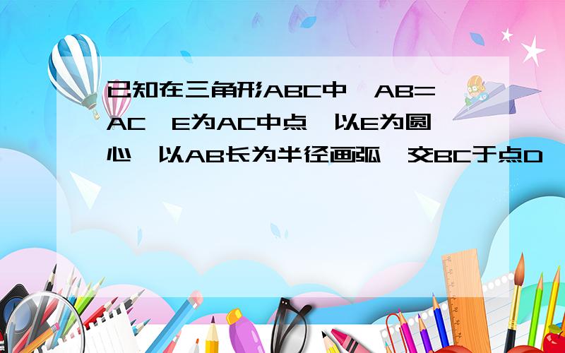 已知在三角形ABC中,AB=AC,E为AC中点,以E为圆心,以AB长为半径画弧,交BC于点D,连接E上面打错了已知在三角形ABC中,AB=AC,E为AB中点,以E为圆心,以EB长为半径画弧,交BC于点D,连接ED并延长到点F,设DF=DE，