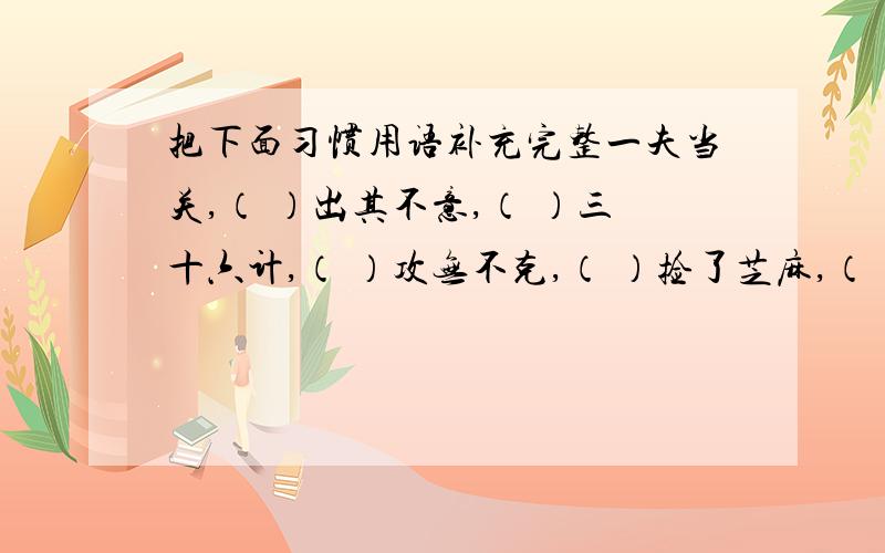 把下面习惯用语补充完整一夫当关,（ ）出其不意,（ ）三十六计,（ ）攻无不克,（ ）捡了芝麻,（ ）不入虎穴,（ ）一波未平,（ ）只见树木,（ ）前无古人,（ ）成事不足,（ ）青山常在,（