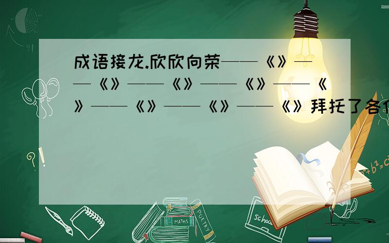 成语接龙.欣欣向荣——《》——《》——《》——《》——《》——《》——《》——《》拜托了各位