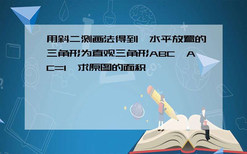 用斜二测画法得到一水平放置的三角形为直观三角形ABC,AC=1,求原图的面积