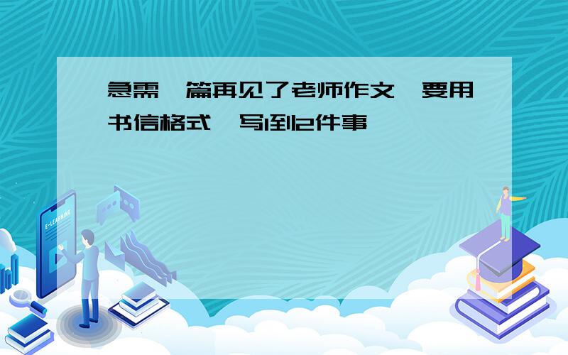 急需一篇再见了老师作文,要用书信格式,写1到2件事,