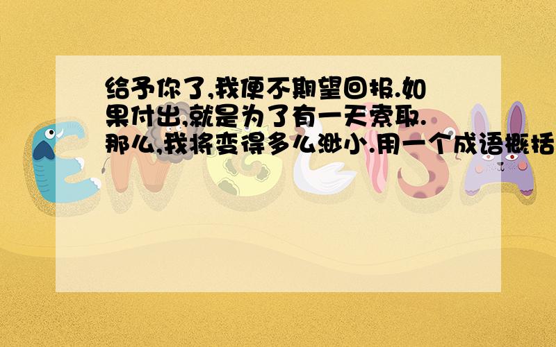 给予你了,我便不期望回报.如果付出,就是为了有一天索取.那么,我将变得多么渺小.用一个成语概括!