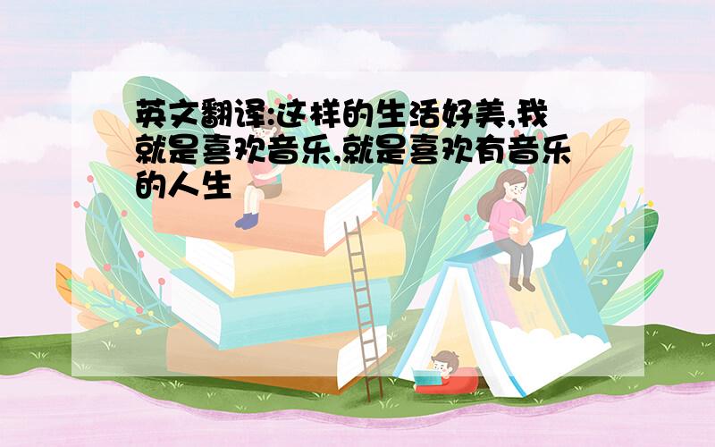 英文翻译:这样的生活好美,我就是喜欢音乐,就是喜欢有音乐的人生