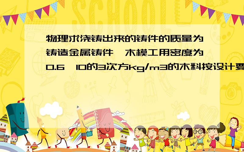 物理求浇铸出来的铸件的质量为铸造金属铸件,木模工用密度为0.6×10的3次方kg/m3的木料按设计要求制成了一个实心模具.若实心模具的质量为1.8 kg,现用密度是2.7×10kg/m3的合金材料来浇铸,则浇