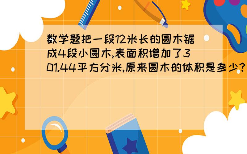 数学题把一段12米长的圆木锯成4段小圆木,表面积增加了301.44平方分米,原来圆木的体积是多少?