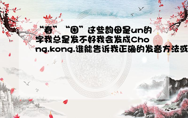 “春”“困”这些韵母是un的字我总是发不好我会发成Chong.kong.谁能告诉我正确的发音方法或者有相关的学习视频,感激不尽!