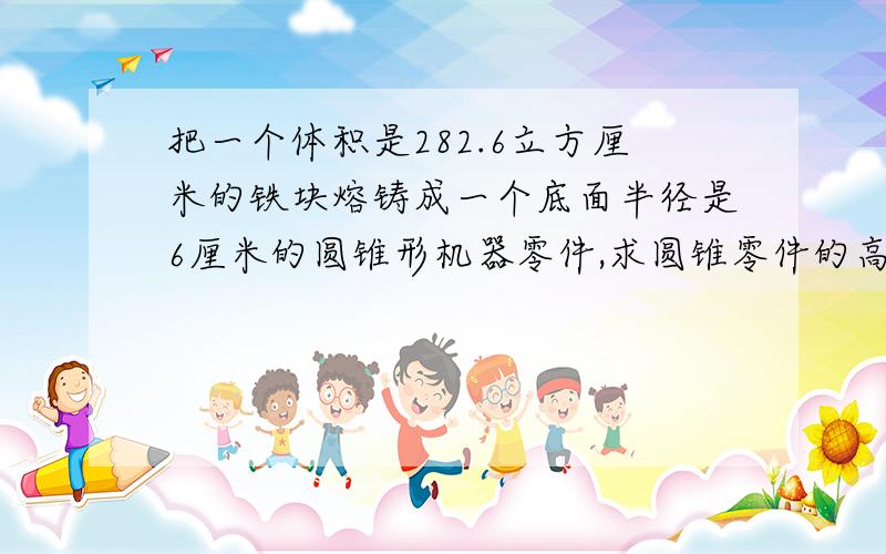 把一个体积是282.6立方厘米的铁块熔铸成一个底面半径是6厘米的圆锥形机器零件,求圆锥零件的高?帮帮忙数学作业一张卷子