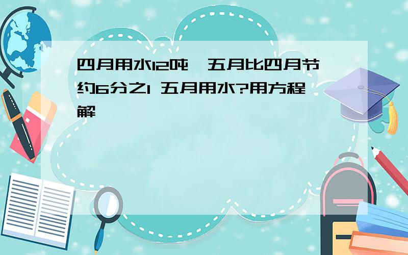 四月用水12吨,五月比四月节约6分之1 五月用水?用方程解