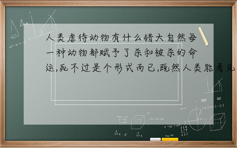 人类虐待动物有什么错大自然每一种动物都赋予了杀和被杀的命运,死不过是个形式而已,既然人类能看见猛虎玩弄一只鸡后将其杀死吃掉,那为什么做为地球上最高智慧的人类,在吃尽一切山珍