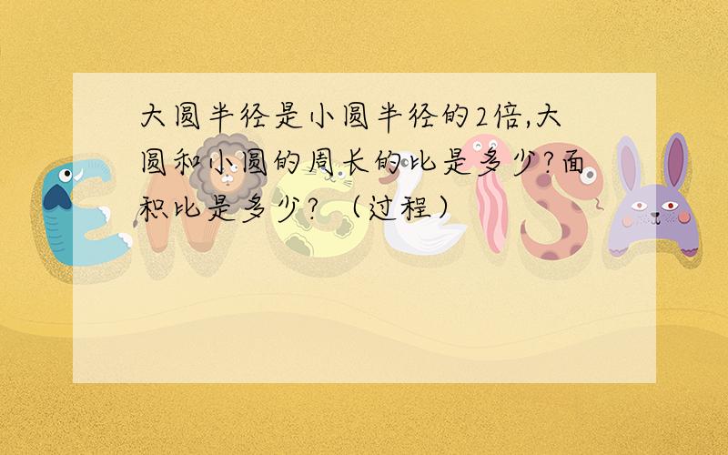 大圆半径是小圆半径的2倍,大圆和小圆的周长的比是多少?面积比是多少? （过程）