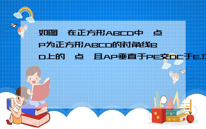 如图,在正方形ABCD中,点P为正方形ABCD的对角线BD上的一点,且AP垂直于PE交DC于E.求证：AP=PE