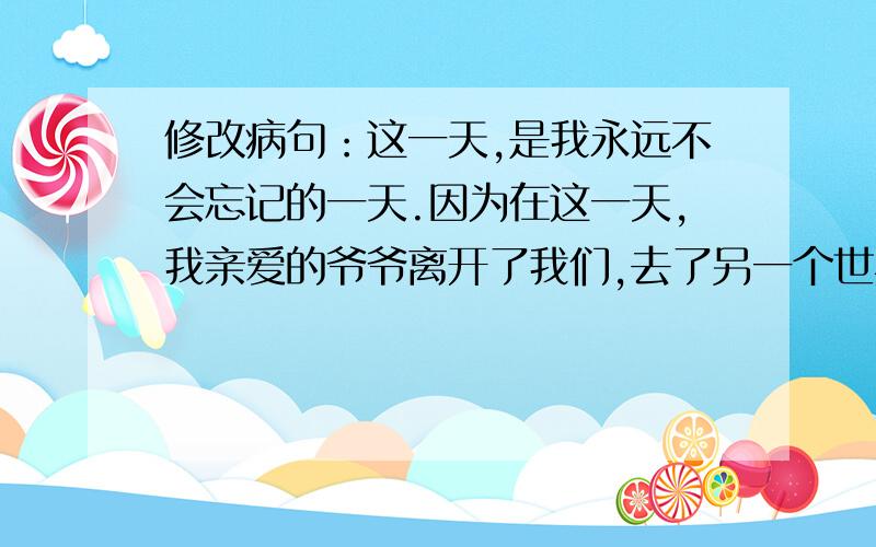 修改病句：这一天,是我永远不会忘记的一天.因为在这一天,我亲爱的爷爷离开了我们,去了另一个世界.