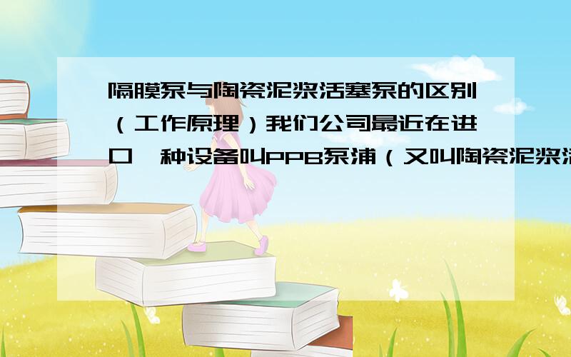 隔膜泵与陶瓷泥浆活塞泵的区别（工作原理）我们公司最近在进口一种设备叫PPB泵浦（又叫陶瓷泥浆活塞泵）,要申请减免税,但是因为国家不予免税目录中有一个“往复式水煤浆隔膜泵”,与