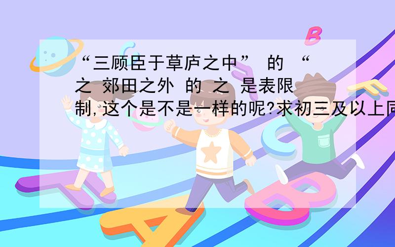 “三顾臣于草庐之中” 的 “之 郊田之外 的 之 是表限制,这个是不是一样的呢?求初三及以上同学帮助,语文老师和懂古文及愿意帮助查字典研究是叔叔阿姨指导,给予答案和分析在无实义,取