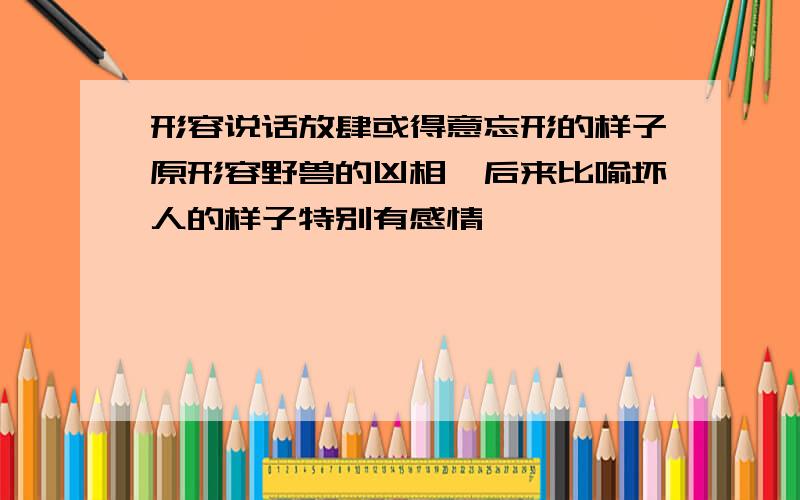 形容说话放肆或得意忘形的样子原形容野兽的凶相,后来比喻坏人的样子特别有感情