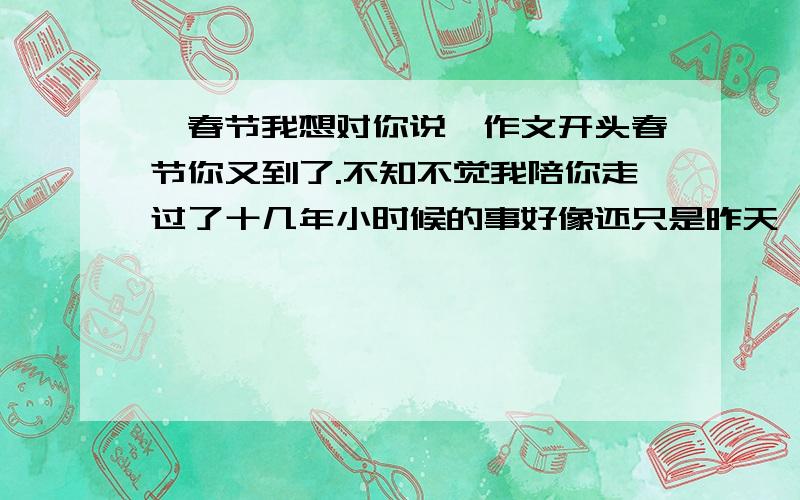 《春节我想对你说》作文开头春节你又到了.不知不觉我陪你走过了十几年小时候的事好像还只是昨天,你每到一次就表示我又长大了一岁.小时候想着长大,长大了想着童年,这句话真是不假.春