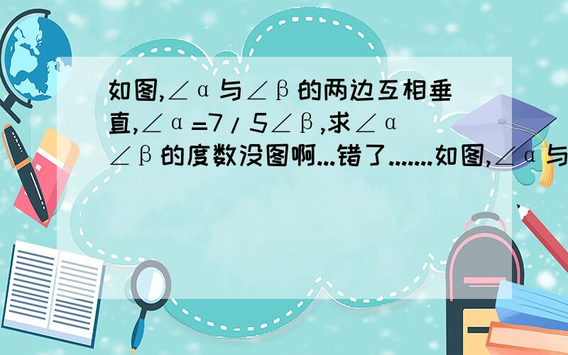 如图,∠α与∠β的两边互相垂直,∠α=7/5∠β,求∠α∠β的度数没图啊...错了.......如图,∠α与∠β的两边互相垂直,∠α=5/7∠β,求∠α∠β的度数