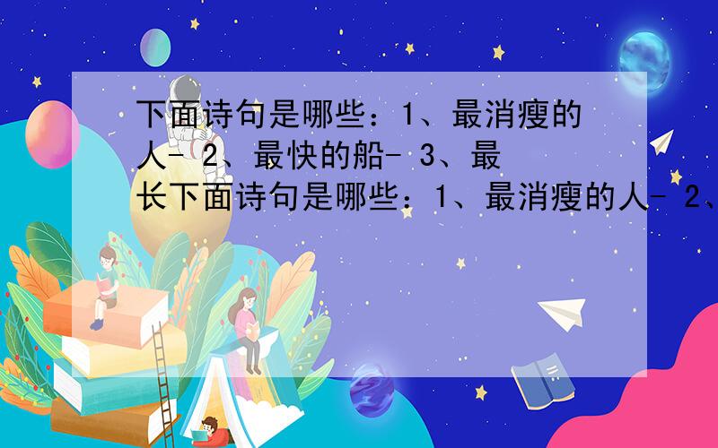 下面诗句是哪些：1、最消瘦的人- 2、最快的船- 3、最长下面诗句是哪些：1、最消瘦的人- 2、最快的船- 3、最长的瀑布- 4、最高的楼-