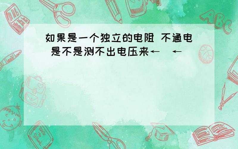 如果是一个独立的电阻 不通电 是不是测不出电压来←_←