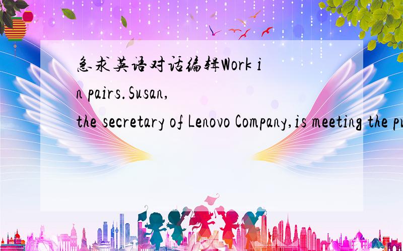 急求英语对话编辑Work in pairs.Susan,the secretary of Lenovo Company,is meeting the purchasing manager of Tormarch Company.Role-play it according to the instructions below.对话内容：Manager of Tormarch Company:(Greet、Say something nice