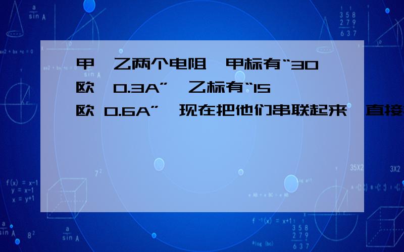 甲、乙两个电阻,甲标有“30欧,0.3A”,乙标有“15欧 0.6A”,现在把他们串联起来,直接接在一电源的两端,则该并联电路干路中允许通过的最大电流是（ ）A 0.7A B 0.9A C 1.05A D 0.3 A