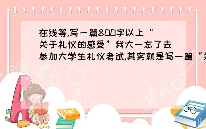 在线等,写一篇800字以上“关于礼仪的感受”我大一忘了去参加大学生礼仪考试,其实就是写一篇“关于礼仪的感受”可以完全是自己的观点,现在帮我补写一篇800字以上1200以下的礼仪的感受,