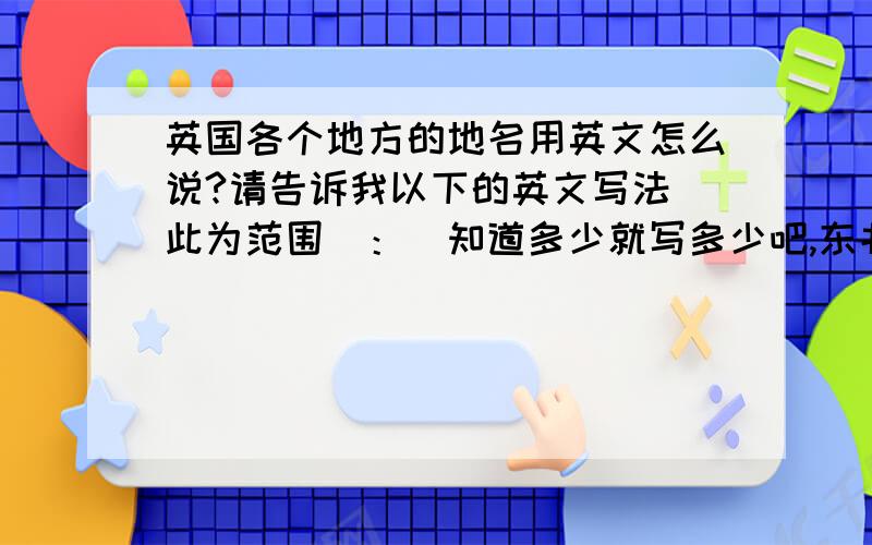 英国各个地方的地名用英文怎么说?请告诉我以下的英文写法(此为范围)：（知道多少就写多少吧,东北英格兰、西北英格兰、约克郡和恒伯、东密德兰、西密德兰、东英格兰、大伦敦、东南英