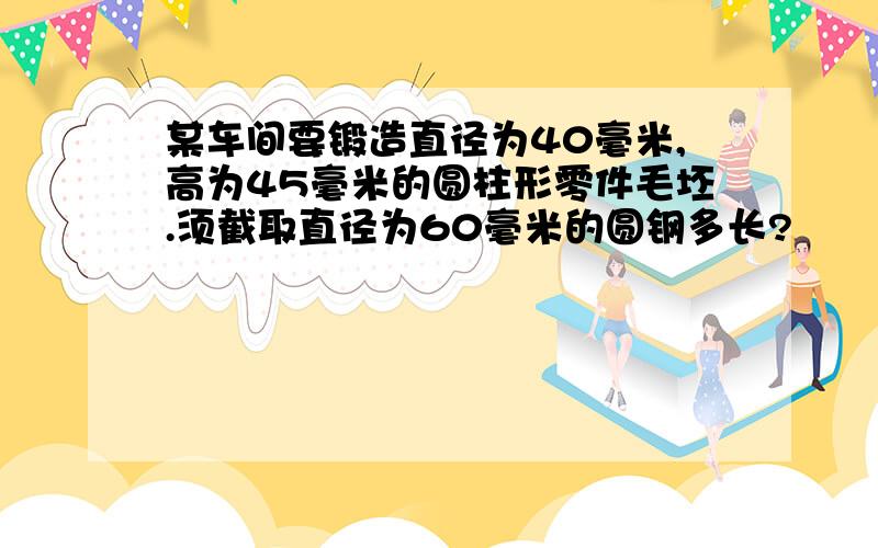 某车间要锻造直径为40毫米,高为45毫米的圆柱形零件毛坯.须截取直径为60毫米的圆钢多长?