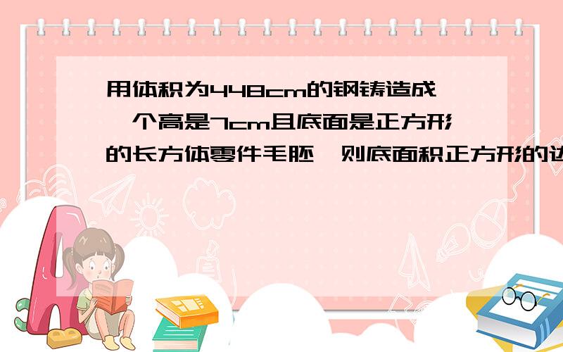 用体积为448cm的钢铸造成一个高是7cm且底面是正方形的长方体零件毛胚,则底面积正方形的边长是