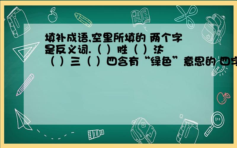 填补成语,空里所填的 两个字是反义词.（ ）胜（ ）汰 （ ）三（ ）四含有“绿色”意思的 四字词语或成语,最少四个.