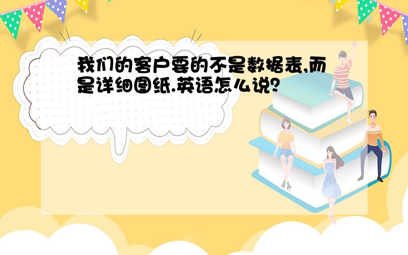 我们的客户要的不是数据表,而是详细图纸.英语怎么说？