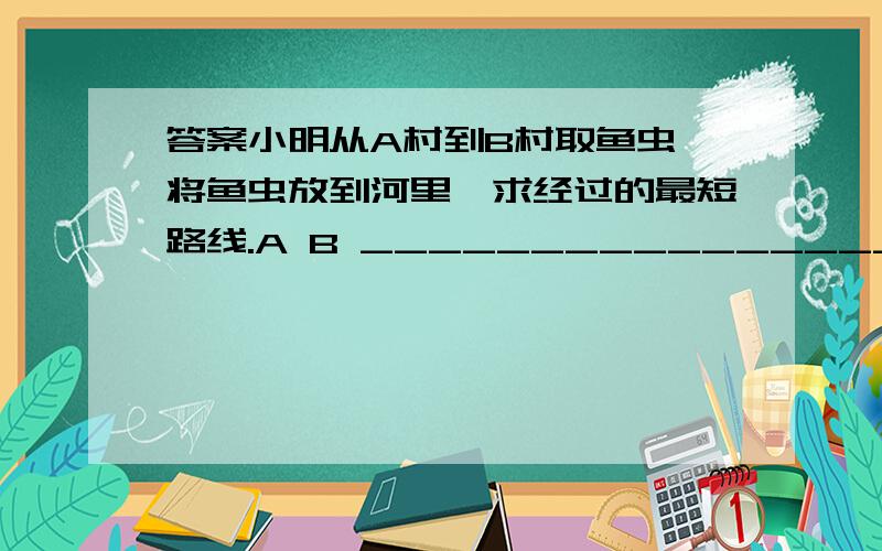 答案小明从A村到B村取鱼虫,将鱼虫放到河里,求经过的最短路线.A B _________________________