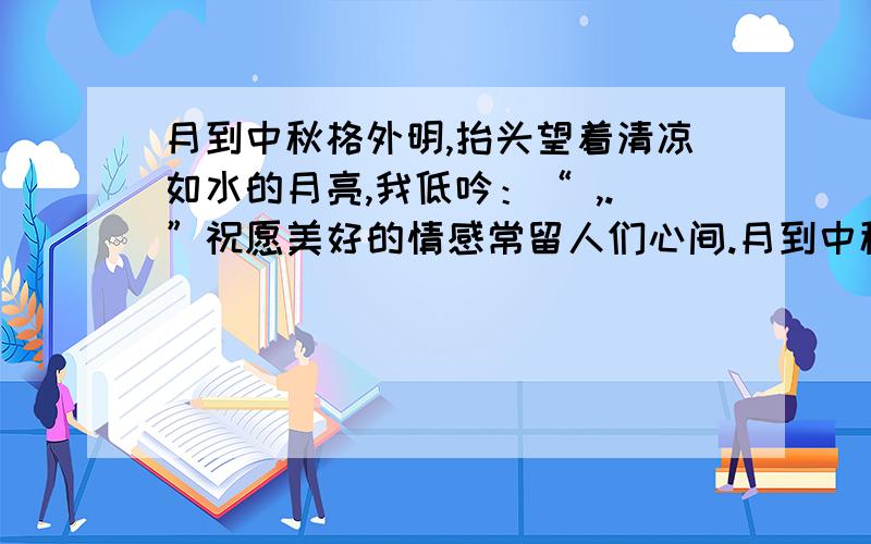 月到中秋格外明,抬头望着清凉如水的月亮,我低吟：“ ,.”祝愿美好的情感常留人们心间.月到中秋格外明,抬头望着清凉如水的月亮,我低吟：“　,　.”祝愿美好的情感常留人们心间.在这样