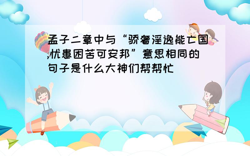 孟子二章中与“骄奢淫逸能亡国,忧患困苦可安邦”意思相同的句子是什么大神们帮帮忙