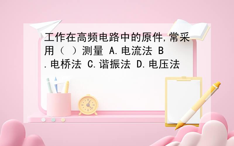 工作在高频电路中的原件,常采用（ ）测量 A.电流法 B.电桥法 C.谐振法 D.电压法